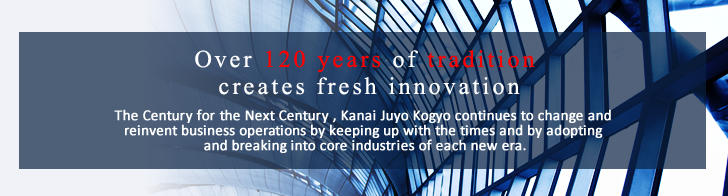 　Over 120 years of tradition creares fresh innovation.　The Century for the Next Century,Kanai Juyo Kogyo continued to change and reinvent business operations by keeping up with the times and adopting and breaking into core industries of each new era.