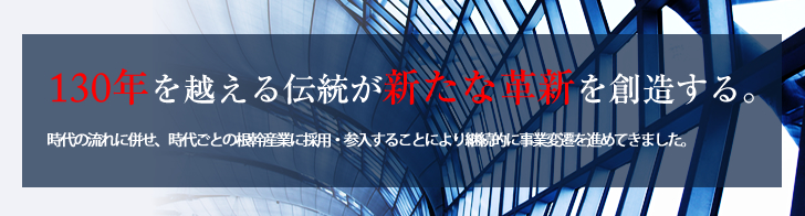 130年を越える伝統が新たな革新を創造する。時代の流れに併せ、時代ごとの根幹産業に採用・参入することにより継続的に事業変遷を進めてきました。